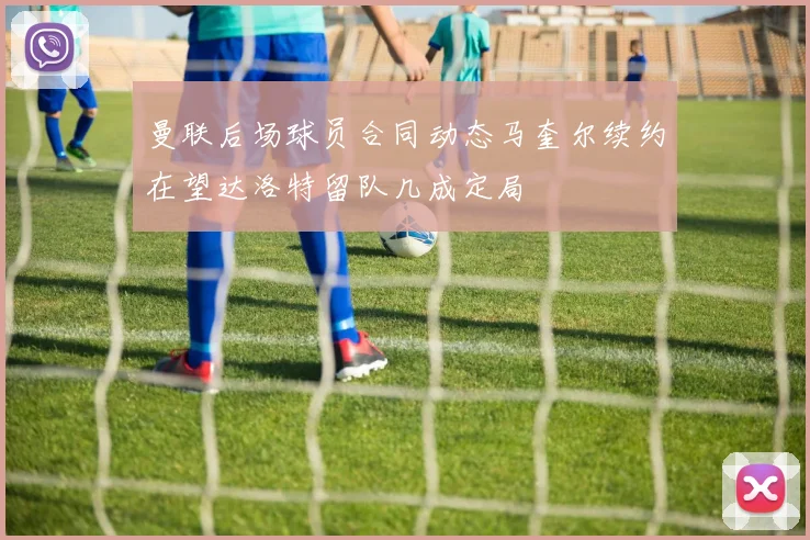 曼联后场球员合同动态马奎尔续约在望达洛特留队几成定局