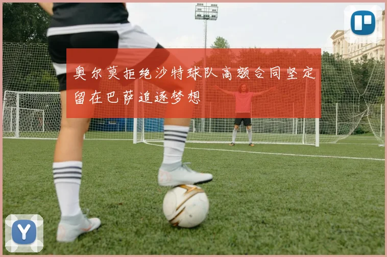 奥尔莫拒绝沙特球队高额合同坚定留在巴萨追逐梦想
