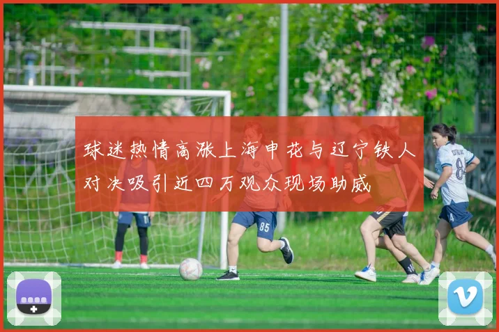 球迷热情高涨上海申花与辽宁铁人对决吸引近四万观众现场助威