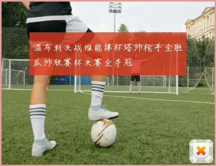 温布利决战谁能捧杯塔帅枪手全胜瓜帅联赛杯决赛全夺冠