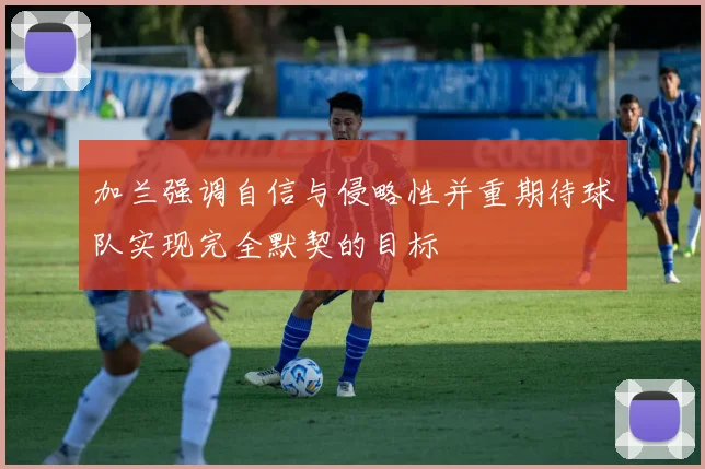 加兰强调自信与侵略性并重期待球队实现完全默契的目标