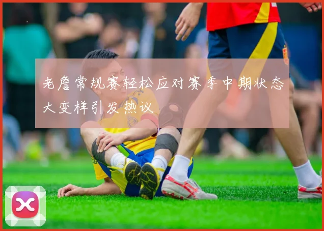 老詹常规赛轻松应对赛季中期状态大变样引发热议