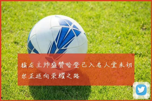 猛龙主帅盛赞哈登已入名人堂米切尔正迈向荣耀之路