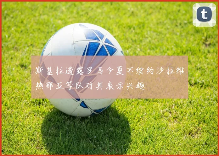 斯基拉透露罗马今夏不续约沙拉维热那亚等队对其表示兴趣