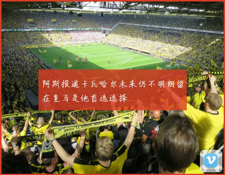 阿斯报道卡瓦哈尔未来仍不明朗留在皇马是他首选选择