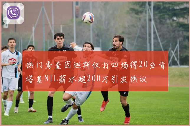 热门秀奎因坦斯仅打四场得20分肯塔基NIL薪水超200万引发热议