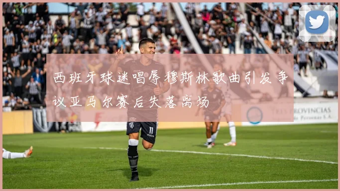 西班牙球迷唱辱穆斯林歌曲引发争议亚马尔赛后失落离场