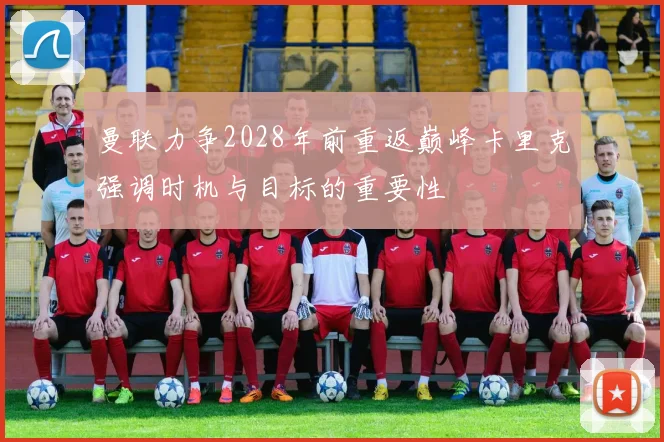 曼联力争2028年前重返巅峰卡里克强调时机与目标的重要性