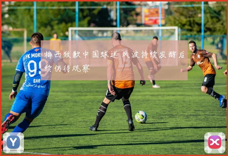 梅西致歉中国球迷 风波持续发酵后续仍待观察